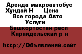 Аренда микроавтобус Хундай Н1  › Цена ­ 50 - Все города Авто » Услуги   . Башкортостан респ.,Караидельский р-н